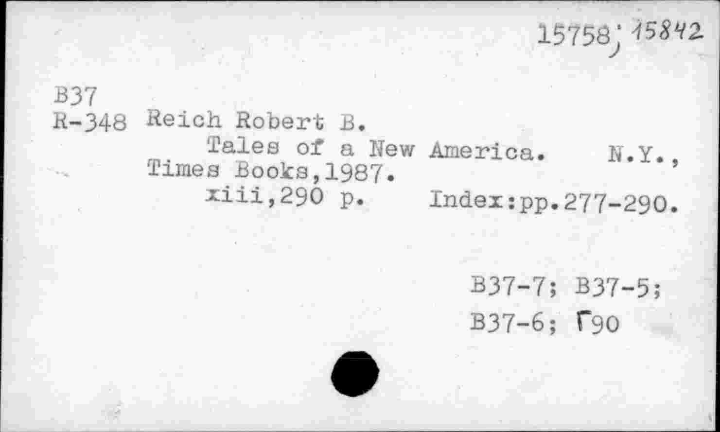 ﻿15758: ^^2.
B37
R-348 Reich Robert B.
Tales of a New America. N.Y.
Times Books,1987.	’
xiii,29O p. Index:pp.277-290.
B37-7; B37-5;
B37-6; T90